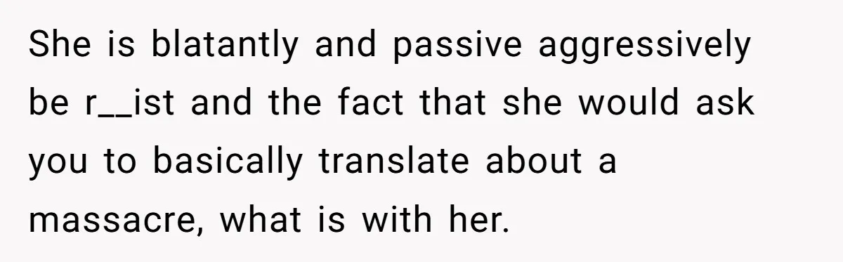 She is blatantly and passive aggressively be r__ist and the fact that she would ask you to basically translate about a massacre, what is with her.