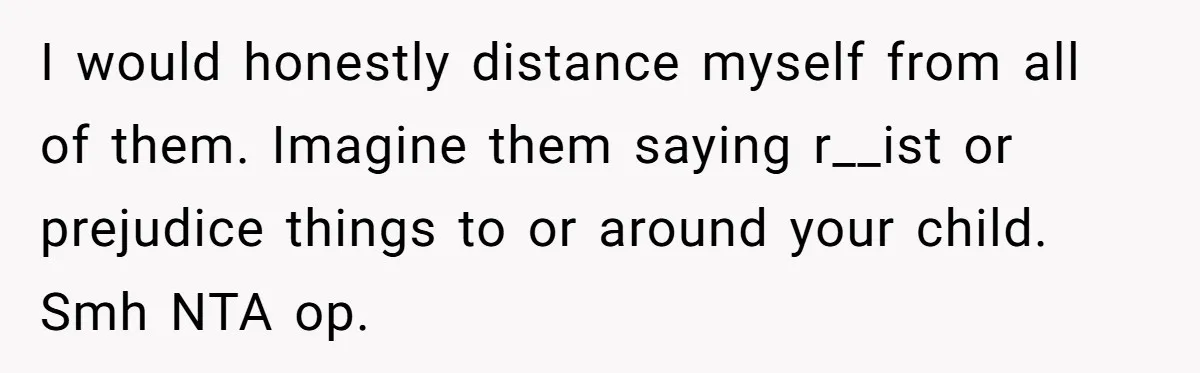 I would honestly distance myself from all of them. Imagine them saying r__ist or prejudice things to or around your child. Smh NTA op.