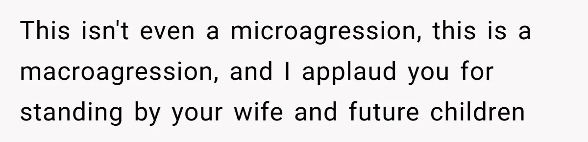 This isn't even a microagression, this is a macroagression, and I applaud you for standing by your wife and future children