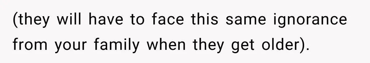 (they will have to face this same ignorance from your family when they get older).