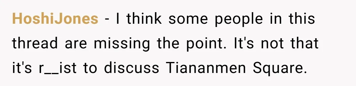 HoshiJones − I think some people in this thread are missing the point. It's not that it's r__ist to discuss Tiananmen Square.