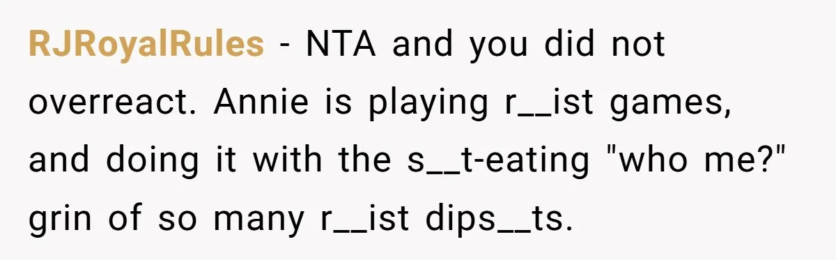 RJRoyalRules − NTA and you did not overreact. Annie is playing r__ist games, and doing it with the s__t-eating "who me?" grin of so many r__ist dips__ts.