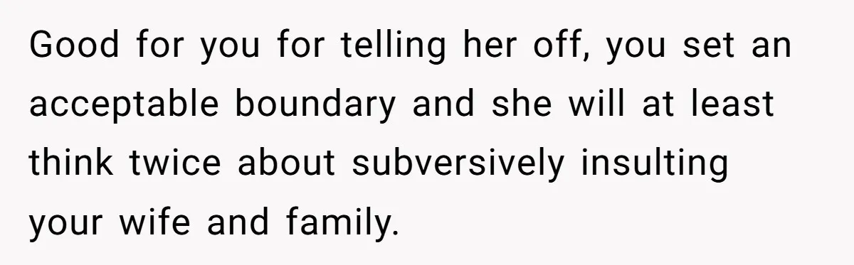Good for you for telling her off, you set an acceptable boundary and she will at least think twice about subversively insulting your wife and family.