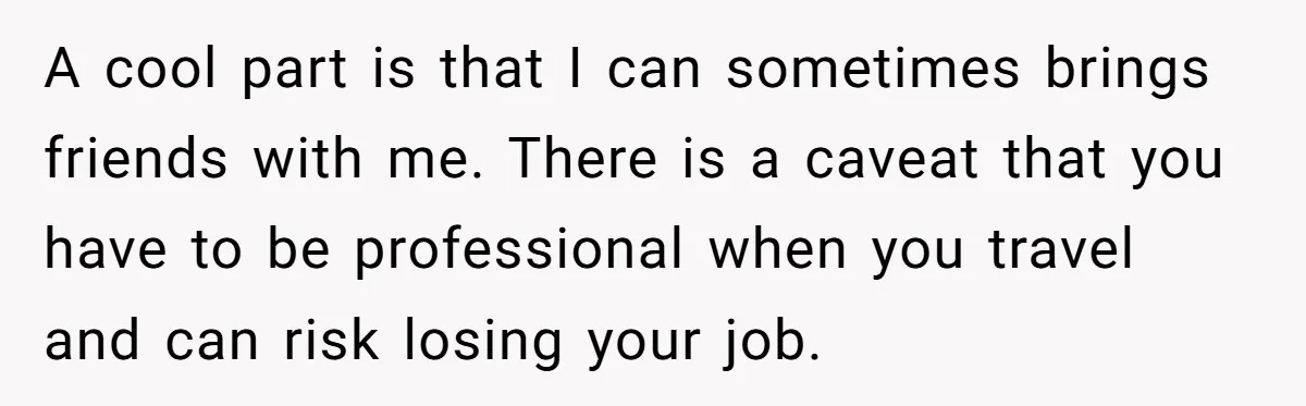 A cool part is that I can sometimes brings friends with me. There is a caveat that you have to be professional when you travel and can risk losing your...