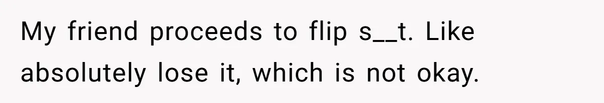 My friend proceeds to flip s__t. Like absolutely lose it, which is not okay.