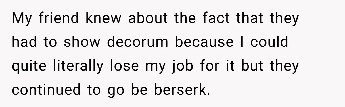 My friend knew about the fact that they had to show decorum because I could quite literally lose my job for it but they continued to go be berserk.