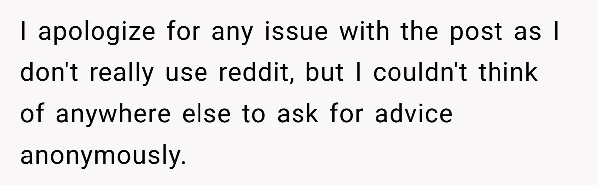 I apologize for any issue with the post as I don't really use reddit, but I couldn't think of anywhere else to ask for advice anonymously.