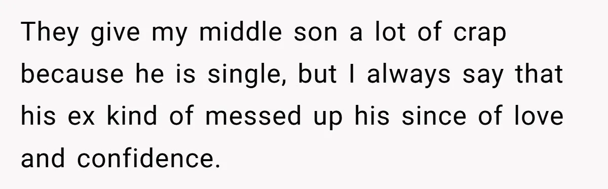 They give my middle son a lot of crap because he is single, but I always say that his ex kind of messed up his since of love and confidence.