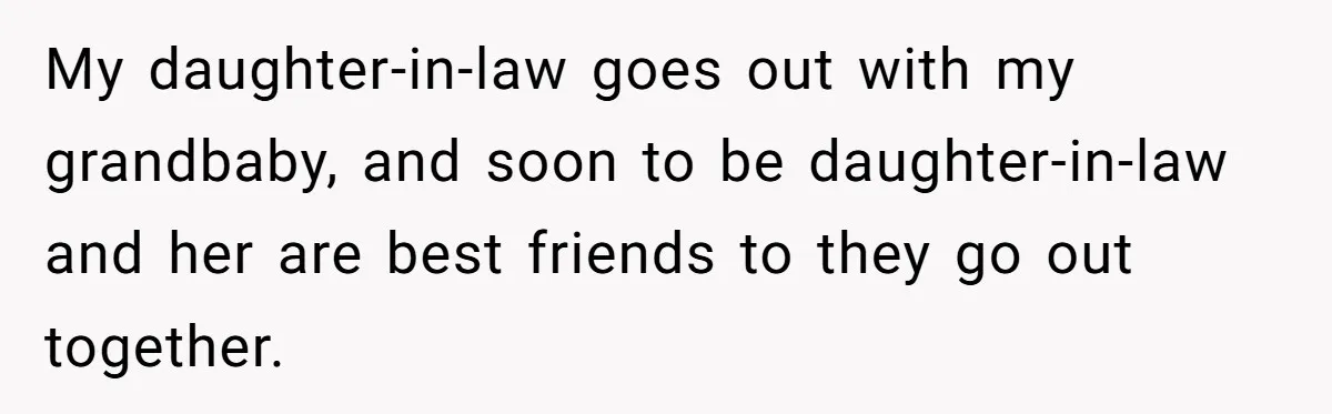 My daughter-in-law goes out with my grandbaby, and soon to be daughter-in-law and her are best friends to they go out together.