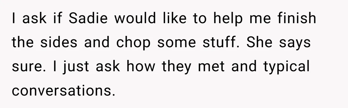 I ask if Sadie would like to help me finish the sides and chop some stuff. She says sure. I just ask how they met and typical conversations.