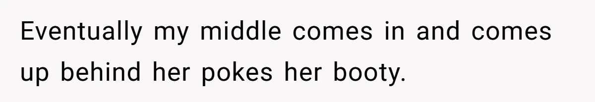 Eventually my middle comes in and comes up behind her pokes her booty.