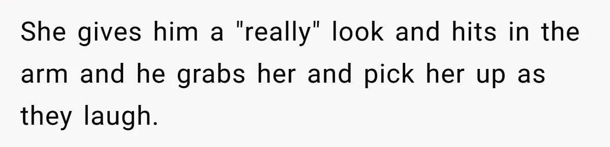 She gives him a "really" look and hits in the arm and he grabs her and pick her up as they laugh.