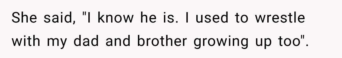 She said, "I know he is. I used to wrestle with my dad and brother growing up too".