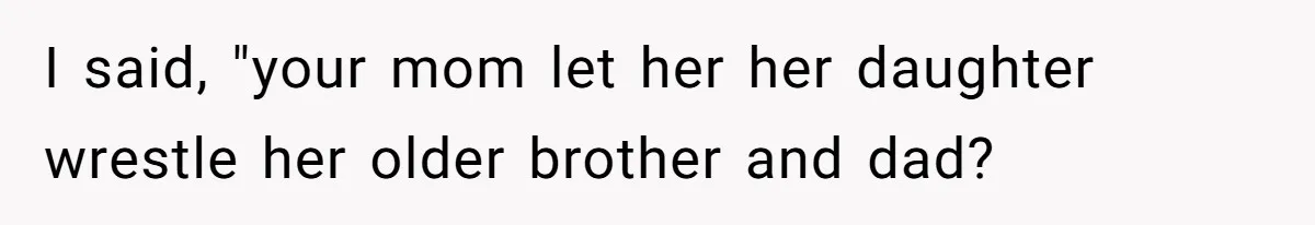 I said, "your mom let her her daughter wrestle her older brother and dad?