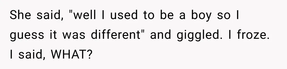 She said, "well I used to be a boy so I guess it was different" and giggled. I froze. I said, WHAT?