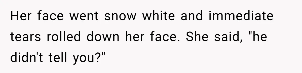 Her face went snow white and immediate tears rolled down her face. She said, "he didn't tell you?"