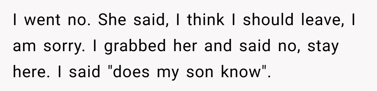 I went no. She said, I think I should leave, I am sorry. I grabbed her and said no, stay here. I said "does my son know".