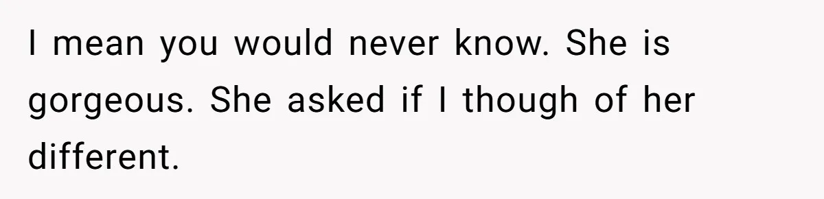 I mean you would never know. She is gorgeous. She asked if I though of her different.