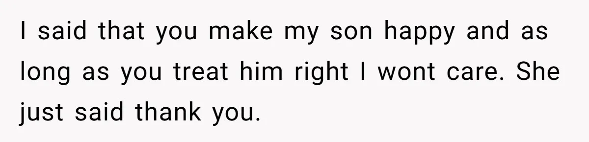 I said that you make my son happy and as long as you treat him right I wont care. She just said thank you.