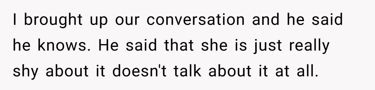 I brought up our conversation and he said he knows. He said that she is just really shy about it doesn't talk about it at all.