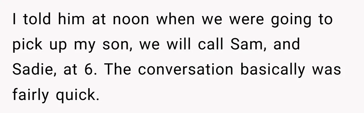 I told him at noon when we were going to pick up my son, we will call Sam, and Sadie, at 6. The conversation basically was fairly quick.