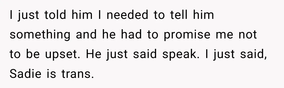 I just told him I needed to tell him something and he had to promise me not to be upset. He just said speak. I just said, Sadie is trans.