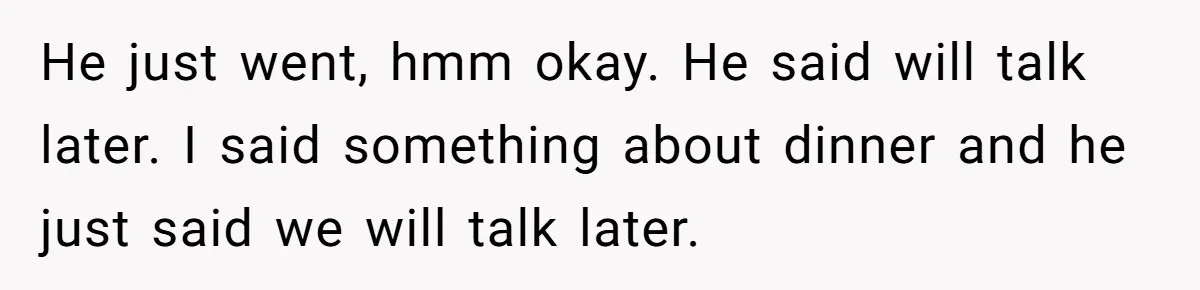He just went, hmm okay. He said will talk later. I said something about dinner and he just said we will talk later.