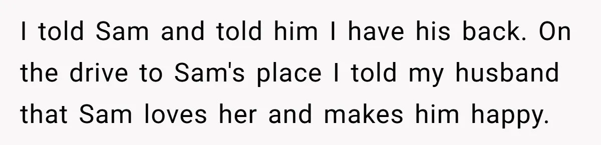 I told Sam and told him I have his back. On the drive to Sam's place I told my husband that Sam loves her and makes him happy.