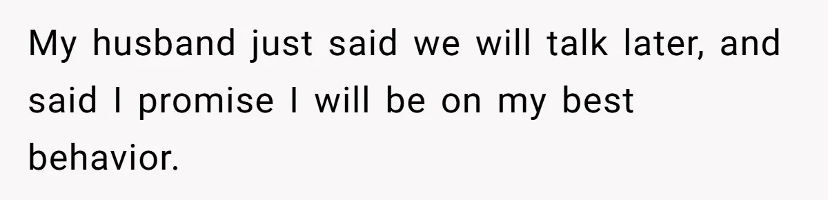My husband just said we will talk later, and said I promise I will be on my best behavior.