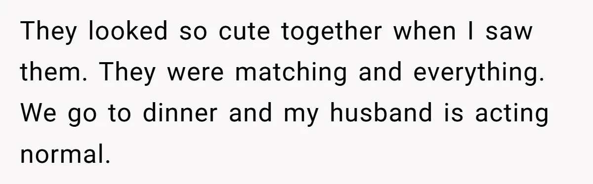 They looked so cute together when I saw them. They were matching and everything. We go to dinner and my husband is acting normal.