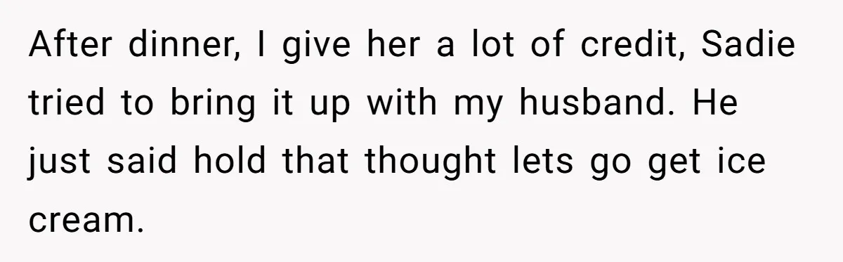 After dinner, I give her a lot of credit, Sadie tried to bring it up with my husband. He just said hold that thought lets go get ice cream.