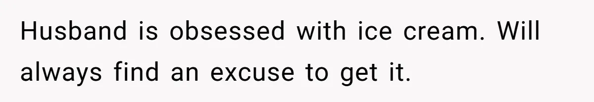 Husband is obsessed with ice cream. Will always find an excuse to get it.