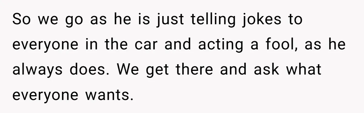 So we go as he is just telling jokes to everyone in the car and acting a fool, as he always does. We get there and ask what everyone wants.
