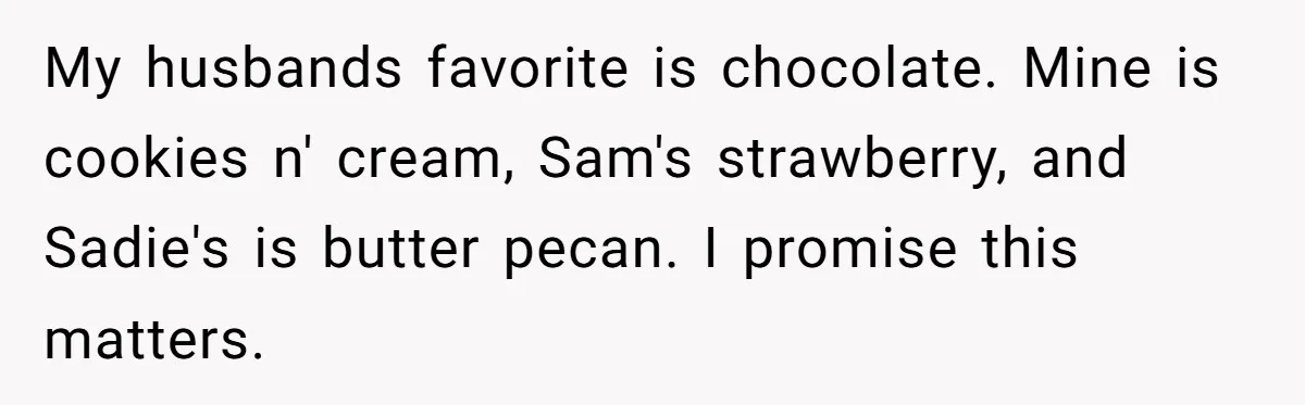 My husbands favorite is chocolate. Mine is cookies n' cream, Sam's strawberry, and Sadie's is butter pecan. I promise this matters.