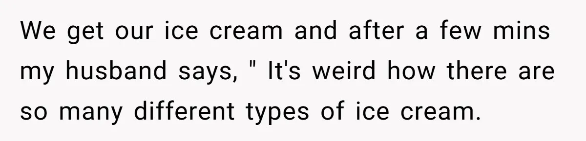 We get our ice cream and after a few mins my husband says, " It's weird how there are so many different types of ice cream.