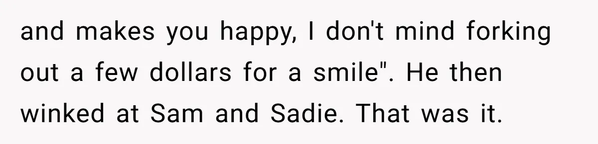 and makes you happy, I don't mind forking out a few dollars for a smile". He then winked at Sam and Sadie. That was it.