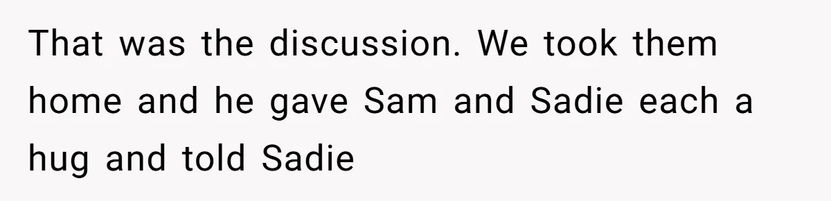 That was the discussion. We took them home and he gave Sam and Sadie each a hug and told Sadie