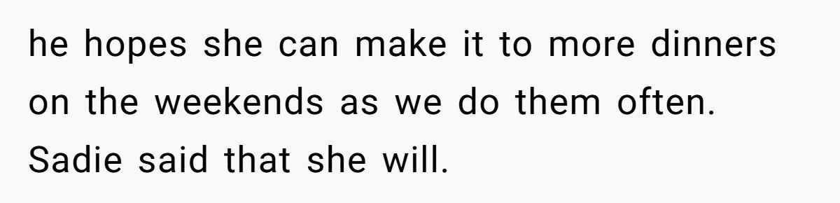 he hopes she can make it to more dinners on the weekends as we do them often. Sadie said that she will.