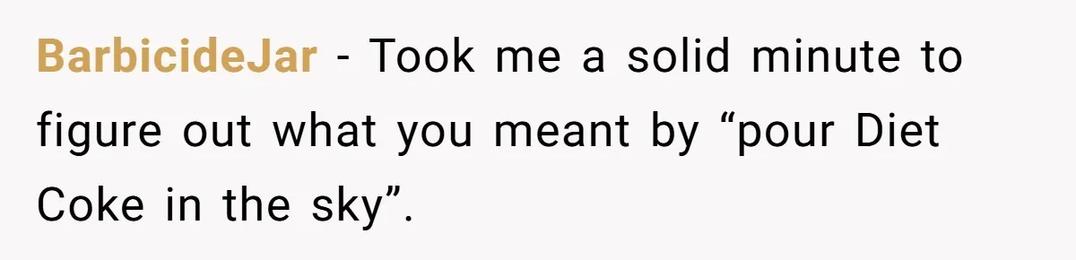 BarbicideJar − Took me a solid minute to figure out what you meant by “pour Diet Coke in the sky”.