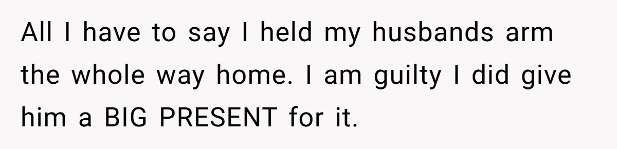 All I have to say I held my husbands arm the whole way home. I am guilty I did give him a BIG PRESENT for it.