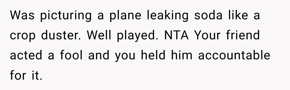 Was picturing a plane leaking soda like a crop duster. Well played. NTA Your friend acted a fool and you held him accountable for it.