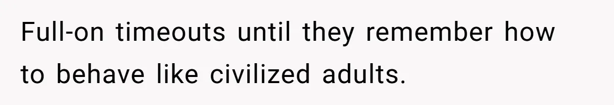 Full-on timeouts until they remember how to behave like civilized adults.