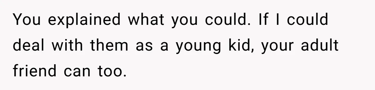 You explained what you could. If I could deal with them as a young kid, your adult friend can too.