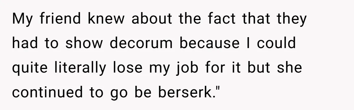 My friend knew about the fact that they had to show decorum because I could quite literally lose my job for it but she continued to go be berserk."