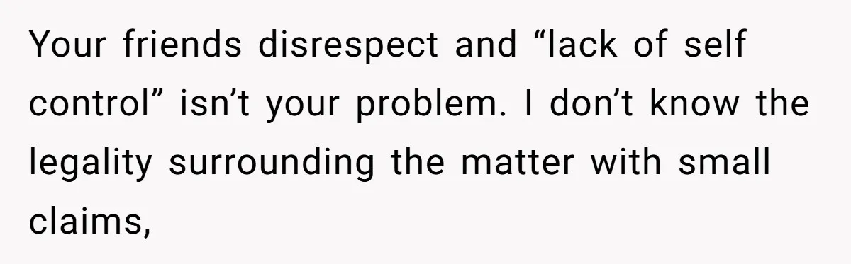 Your friends disrespect and “lack of self control” isn’t your problem. I don’t know the legality surrounding the matter with small claims,