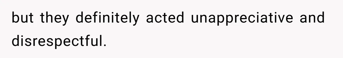 but they definitely acted unappreciative and disrespectful.