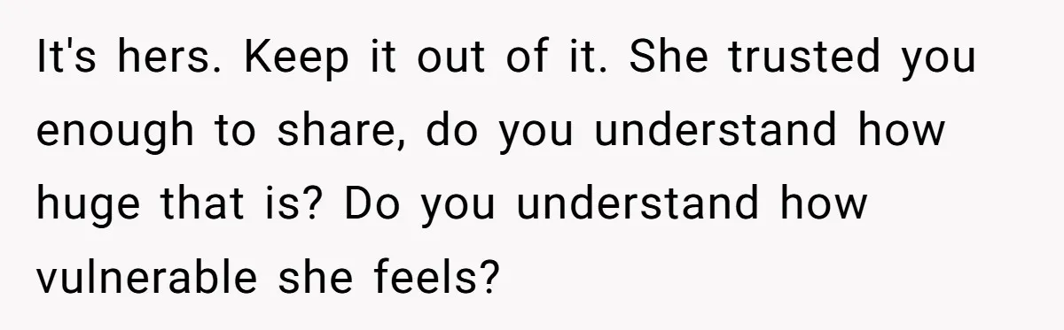 It's hers. Keep it out of it. She trusted you enough to share, do you understand how huge that is? Do you understand how vulnerable she feels?