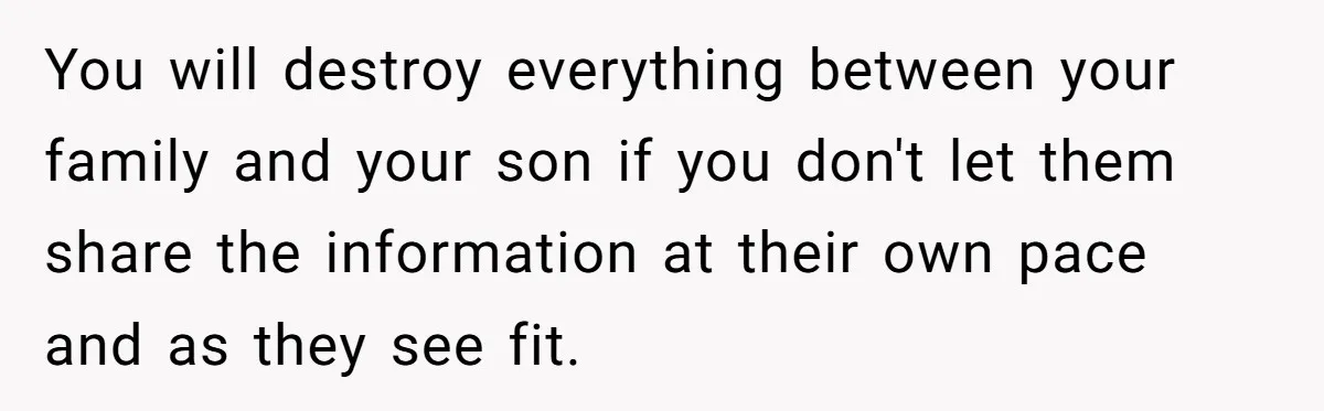 You will destroy everything between your family and your son if you don't let them share the information at their own pace and as they see fit.