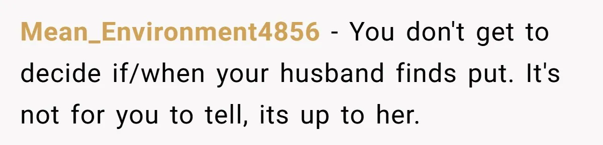 Mean_Environment4856 − You don't get to decide if/when your husband finds put. It's not for you to tell, its up to her.