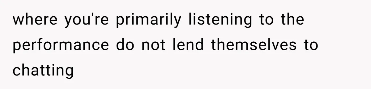 where you're primarily listening to the performance do not lend themselves to chatting